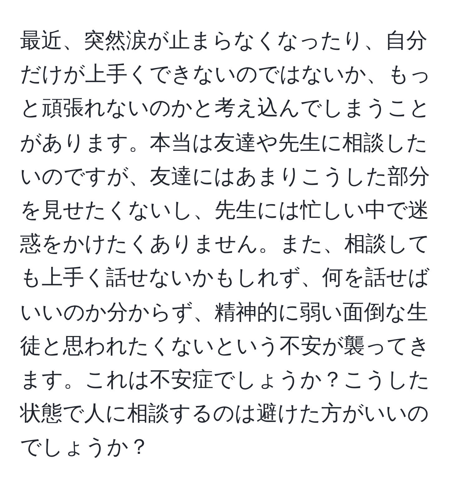 最近、突然涙が止まらなくなったり、自分だけが上手くできないのではないか、もっと頑張れないのかと考え込んでしまうことがあります。本当は友達や先生に相談したいのですが、友達にはあまりこうした部分を見せたくないし、先生には忙しい中で迷惑をかけたくありません。また、相談しても上手く話せないかもしれず、何を話せばいいのか分からず、精神的に弱い面倒な生徒と思われたくないという不安が襲ってきます。これは不安症でしょうか？こうした状態で人に相談するのは避けた方がいいのでしょうか？