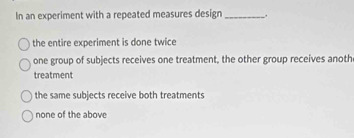 In an experiment with a repeated measures design _.
the entire experiment is done twice
one group of subjects receives one treatment, the other group receives anoth
treatment
the same subjects receive both treatments
none of the above