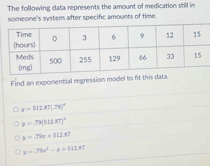 The following data represents the amount of medication still in
someone's system after specific amounts of time.
Find an exponential regression model to ft this data.
y=512.87(.79)^x
y=.79(512.87)^x
y=.79x+512.87
y=.79x^2-x+512.87