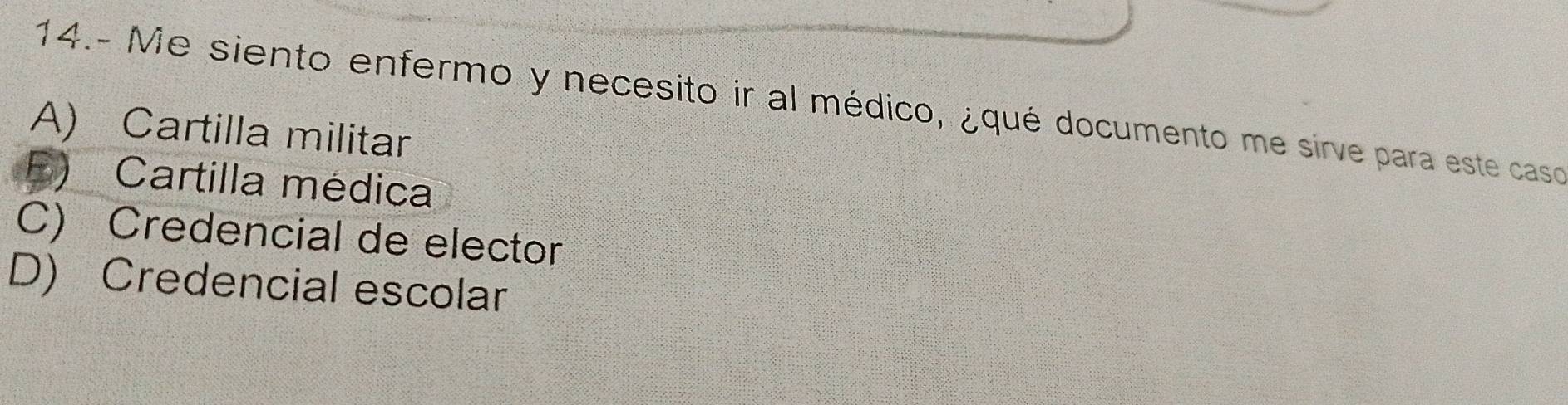 14.- Me siento enfermo y necesito ir al médico, ¿qué documento me sirve para este caso
A) Cartilla militar
E) Cartilla médica
C) Credencial de elector
D) Credencial escolar