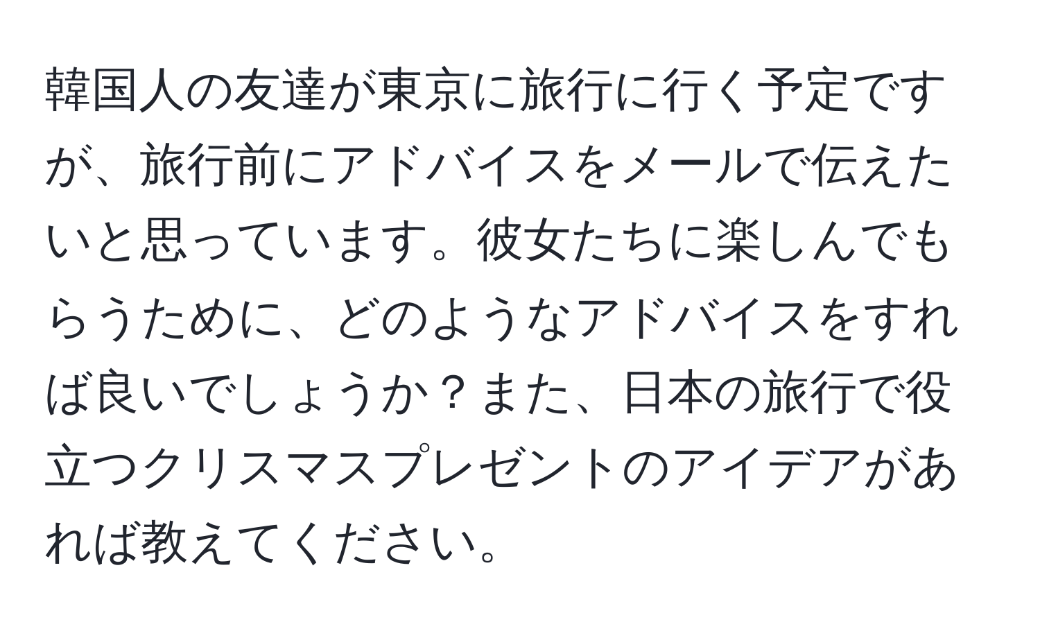 韓国人の友達が東京に旅行に行く予定ですが、旅行前にアドバイスをメールで伝えたいと思っています。彼女たちに楽しんでもらうために、どのようなアドバイスをすれば良いでしょうか？また、日本の旅行で役立つクリスマスプレゼントのアイデアがあれば教えてください。