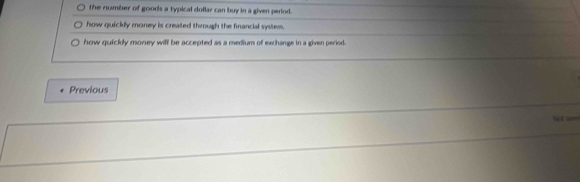 the number of goods a typical dollar can buy in a given period. 
how quickly money is created through the financial system. 
how quickly money will be accepted as a medium of exchange in a given period. 
Previous