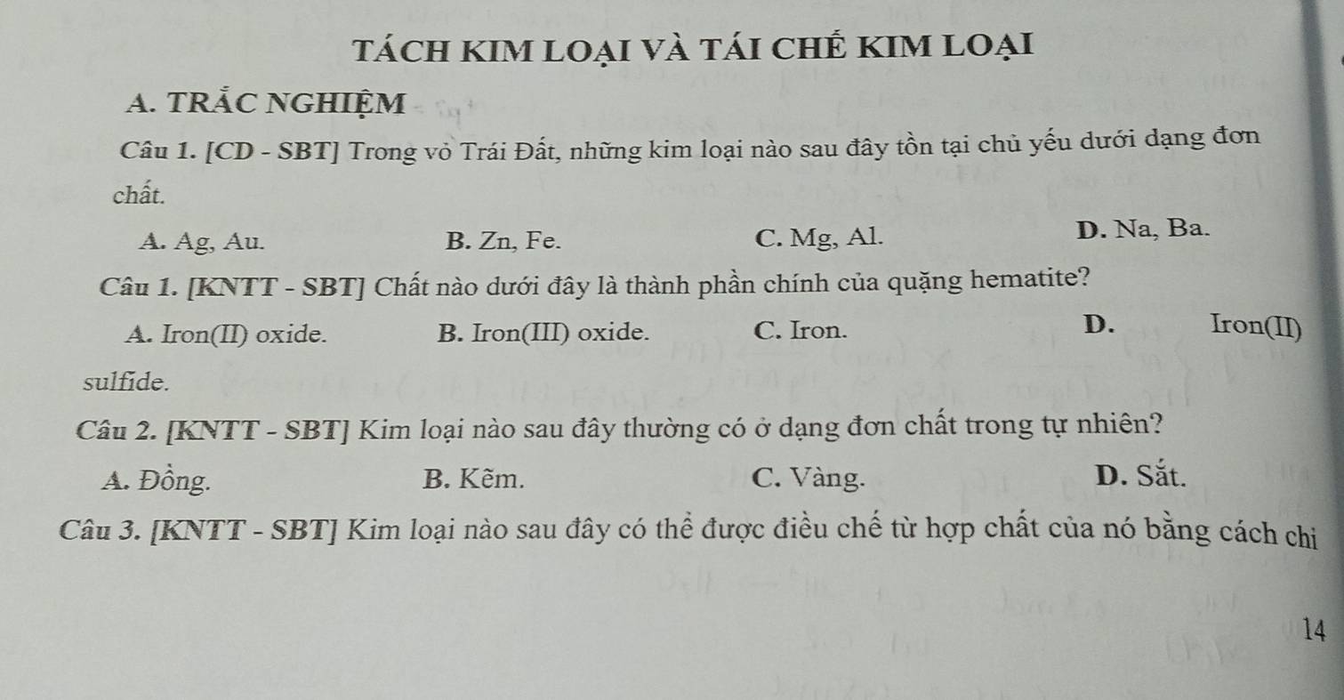 tácH KIM loại và tái chÊ KIM Loại
A. TRÅC NGHIỆM
Câu 1. [CD - SBT] Trong vỏ Trái Đất, những kim loại nào sau đây tồn tại chủ yếu dưới dạng đơn
chất.
A. Ag, Au. B. Zn, Fe. C. Mg, Al. D. Na, Ba.
Câu 1. [KNTT - SBT] Chất nào dưới đây là thành phần chính của quặng hematite?
A. Iron(II) oxide. B. Iron(III) oxide. C. Iron.
D. Iron(II)
sulfide.
Câu 2. [KNTT - SBT] Kim loại nào sau đây thường có ở dạng đơn chất trong tự nhiên?
A. Đồng. B. Kẽm. C. Vàng. D. Sắt.
Câu 3. [KNTT - SBT] Kim loại nào sau đây có thể được điều chế từ hợp chất của nó bằng cách chi
14