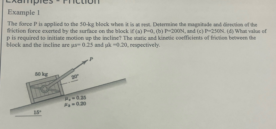 Exampies = rnction
Example 1
The force P is applied to the 50-kg block when it is at rest. Determine the magnitude and direction of the
friction force exerted by the surface on the block if (a) P=0 , (b) P=200N , and (c) P=250N. (d) What value of
p is required to initiate motion up the incline? The static and kinetic coefficients of friction between the
block and the incline are mu s=0.25 and mu k=0.20 , respectively.