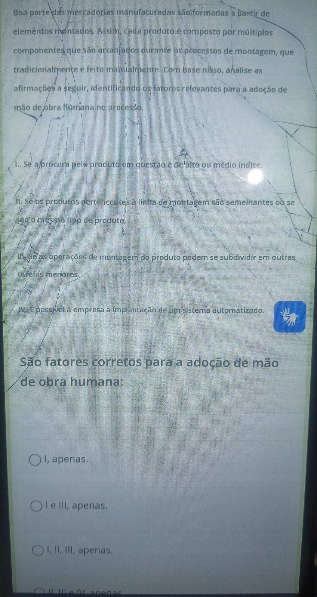 Boa parte das mercadorias manufaturadas são formadas a partir de
elementos montados. Assim, cada produto é composto por múltiplos
componentes que são arranjados durante os processos de montagem, que
tradicionalmente é feito manualmente. Com base nisso, analise as
afirmações a seguir, identificando os fatores relevantes para a adoção de
mão de obra humana no processo.
I.. Se a procura pelo produto em questão é de alto ou médio índice.
Il. Se os produtos pertencentes à linha de montagem são semelhantes ou se
são o mesmo tipp de produto
Un Se as operações de montagem do produto podem se subdividir em outras
tarefas menores.
IV. É possível à empresa a implantação de um sistema automatizado.
São fatores corretos para a adoção de mão
de obra humana:
I, apenas.
I e III, apenas.
I, II, III, apenas.