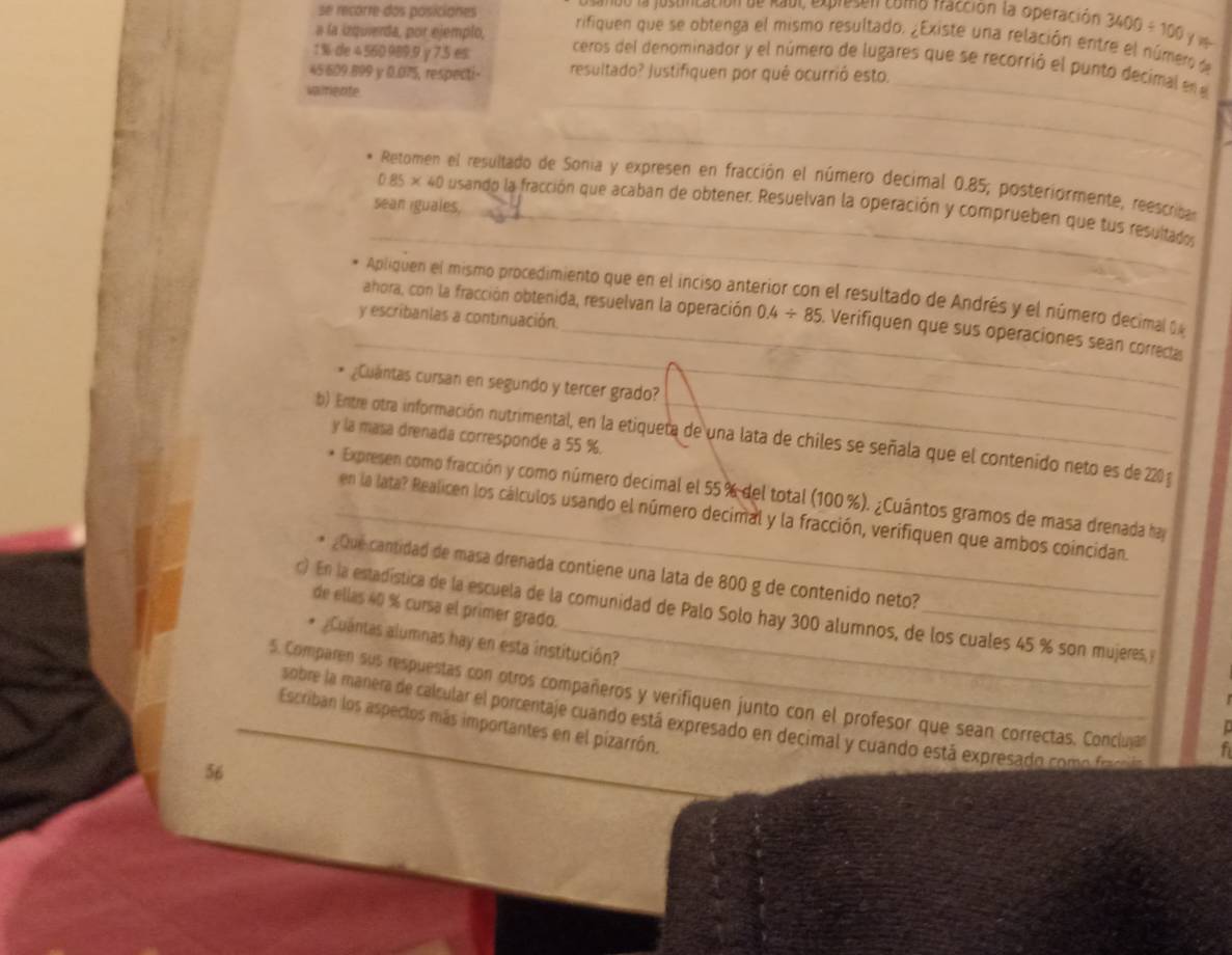 dn la justinicación de Raul, expresen como fazción la operación 3400/ 100
se recorre dos posicianes rifiquen que se obtenga el mismo resultado. ¿Existe una relación entre el número 
1 %de 4560 989.9 y7.5 es
a la izquierda, por ejemplo, ceros del denominador y el número de lugares que se recorrió el punto decimal en e
_
45 609.899 y 0.075, respecti- resultado? Justifiquen por qué ocurrió esto.
_
vairiente
_
Retomen el resultado de Sonia y expresen en fracción el número decimal 0.85; posteriormente, reescriban
sean iguales,
_
0.85* 40 O usando la fracción que acaban de obtener. Resuelvan la operación y comprueben que tus resultados
_
Apliquen el mismo procedimiento que en el inciso anterior con el resultado de Andrés y el número decimal d
y escribanlas a continuación.
ahora, con la fracción obtenida, resuelvan la operación 0.4/ 85. Verifiquen que sus operaciones sean correcta
¿Cuántas cursan en segundo y tercer grado?
y la masa drenada corresponde a 55 %.
b) Entre otra información nutrimental, en la etiqueta de una lata de chiles se señala que el contenido neto es de 220 g
Expresen como fracción y como número decimal el 55% del total (100 %). ¿Cuántos gramos de masa drenada ha
_en la lata? Realicen los cálculos usando el número decimal y la fracción, verifiquen que ambos coincidan.
. ¿Que cantidad de masa drenada contiene una lata de 800 g de contenido neto?
de ellas 40 % cursa el primer grado.
c) En la estadística de la escuela de la comunidad de Palo Solo hay 300 alumnos, de los cuales 45 % son mujeres, y
* ¿Cuantas alumnas hay en esta institución?
_5. Comparen sus respuestas con otros compañeros y verifiquen junto con el profesor que sean correctas, Conciluja   
sobre la manera de calcular el porcentaje cuando está expresado en decimal y cuando está expresado como fracoa
Escriban los aspeclos más importantes en el pizarrón.
56