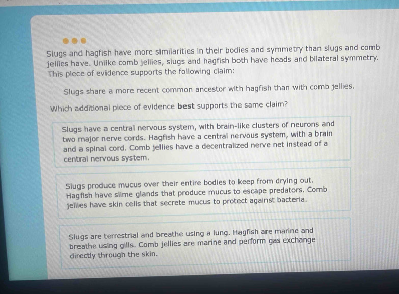 Slugs and hagfish have more similarities in their bodies and symmetry than slugs and comb
jellies have. Unlike comb jellies, slugs and hagfish both have heads and bilateral symmetry.
This piece of evidence supports the following claim:
Slugs share a more recent common ancestor with hagfish than with comb jellies.
Which additional piece of evidence best supports the same claim?
Slugs have a central nervous system, with brain-like clusters of neurons and
two major nerve cords. Hagfish have a central nervous system, with a brain
and a spinal cord. Comb jellies have a decentralized nerve net instead of a
central nervous system.
Slugs produce mucus over their entire bodies to keep from drying out.
Hagfish have slime glands that produce mucus to escape predators. Comb
jellies have skin cells that secrete mucus to protect against bacteria.
Slugs are terrestrial and breathe using a lung. Hagfish are marine and
breathe using gills. Comb jellies are marine and perform gas exchange
directly through the skin.