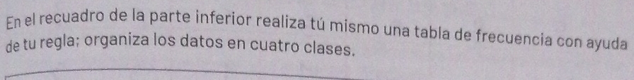 En el recuadro de la parte inferior realiza tú mismo una tabla de frecuencia con ayuda 
de tu regla; organiza los datos en cuatro clases.