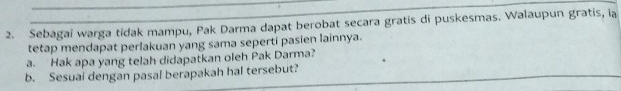 Sebagai warga tidak mampu, Pak Darma dapat berobat secara gratis di puskesmas. Walaupun gratis, ia 
tetap mendapat perlakuan yang sama seperti pasien lainnya. 
a. Hak apa yang telah didapatkan oleh Pak Darma? 
b. Sesuai dengan pasal berapakah hal tersebut?