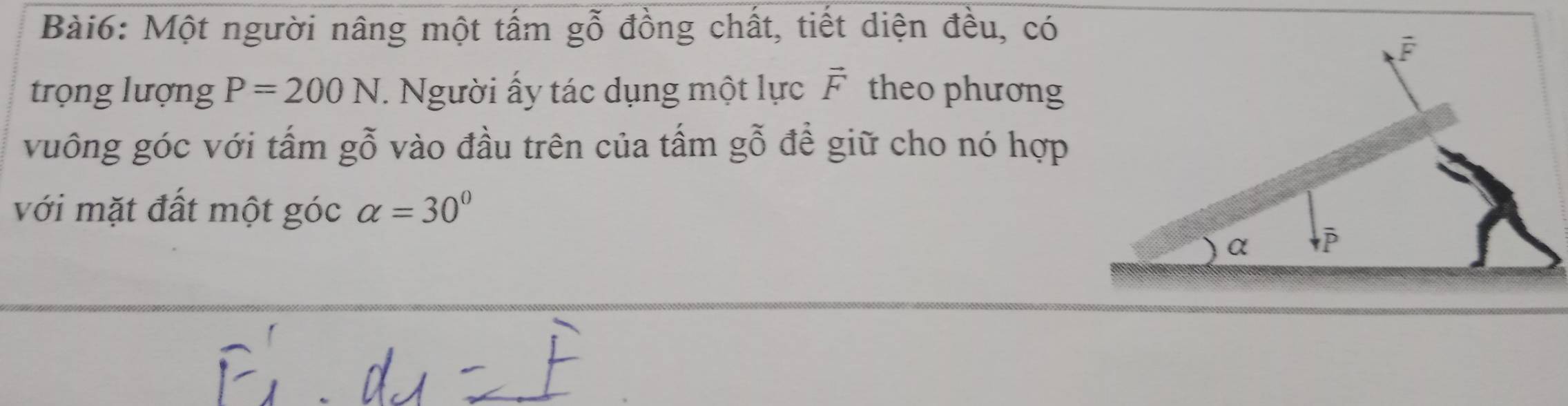 Một người nâng một tấm gwidehat O đồng chất, tiết diện đều, có
trọng lượng P=200N. Người ấy tác dụng một lực vector F theo phương
vuông góc với tấm gỗ vào đầu trên của tấm gỗ đề giữ cho nó hợp
với mặt đất một góc alpha =30°