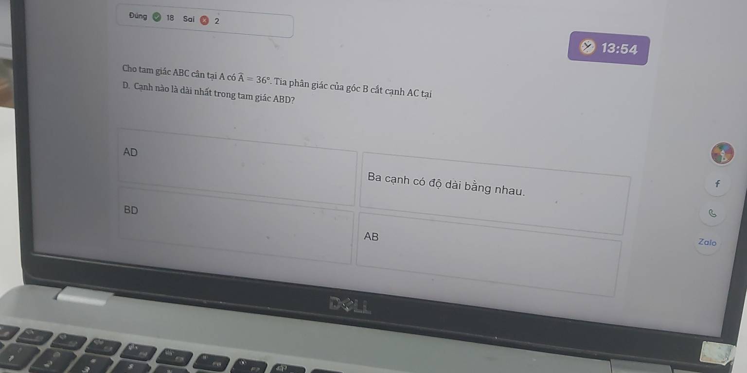 Đúng 18 Sai 2
13:54
Cho tam giác ABC cân tại A có widehat A=36°. Tia phân giác của góc B cất cạnh AC tại
D. Cạnh nào là dài nhất trong tam giác ABD?
b
AD Ba cạnh có độ dài bằng nhau.
f
BD
C
AB
Zalo