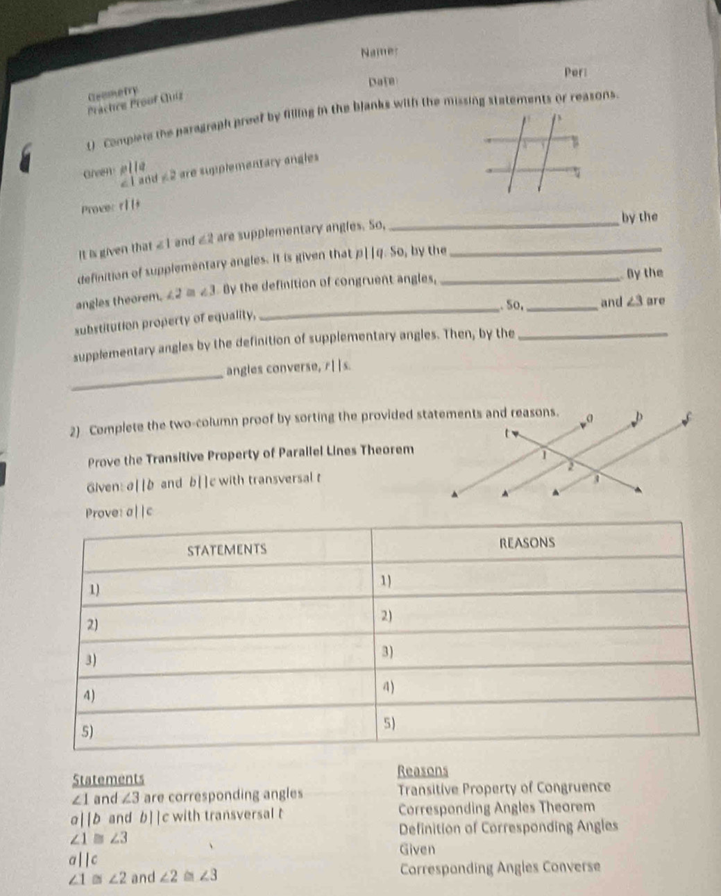 Namer 
Pori 
Date 
Geemetry 
Prächre Proof Cluíz 
t) Complete the paragraph preef by filling in the blanks with the missing statements or reasons. 
Green plla ∠ 2 are supplementary angles
∠ 1 and 
Prover r||+
It is given that ∠ 1 and ∠ 2 are supplementary angles. So,__ 
by the 
definition of supplementary angles. It is given that p||q. So, by the 
_ 
angles theorem. ∠ 2≌ ∠ 3 By the definition of congruent angles, __ By the 
. So, and ∠ 3 are 
substitution property of equality, 
supplementary angles by the definition of supplementary angles. Then, by the_ 
_ 
angles converse, 11s. 
2) Complete the two-column proof by sorting the provided statements and reasons. 
Prove the Transitive Property of Parallel Lines Theorem 
Given: a||b and b[]c with transversal t
Prove: a| |c
Reasons 
Statements
∠ 1 and ∠ 3 are corresponding angles Transitive Property of Congruence
a||b and b||c with transversal t Corresponding Angles Theorem 
Definition of Corresponding Angles
∠ 1≌ ∠ 3
Given
a||c
∠ 1 ∠ 2 and ∠ 2 ∠ 3 Correspanding Angles Converse