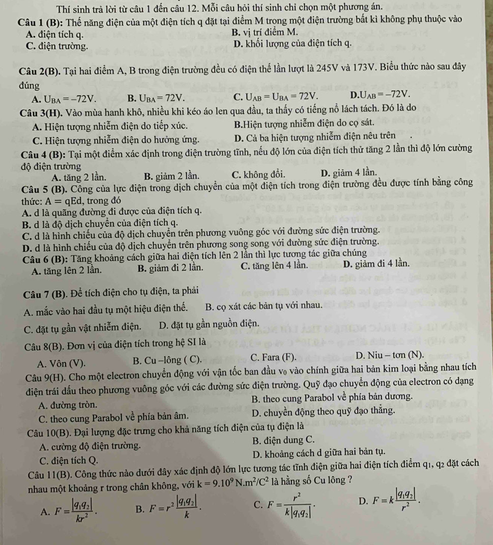 Thí sinh trả lời từ câu 1 đến câu 12. Mỗi câu hỏi thí sinh chỉ chọn một phương án.
Câu 1(B) 0: Thế năng điện của một điện tích q đặt tại điểm M trong một điện trường bất kì không phụ thuộc vào
A. điện tích q. B. vị trí điểm M.
C. điện trường. D. khối lượng của điện tích q.
Câu 2(B). Tại hai điểm A, B trong điện trường đều có điện thế lần lượt là 245V và 173V. Biểu thức nào sau đây
đúng
A. U_BA=-72V. B. U_BA=72V. C. U_AB=U_BA=72V. D. U_AB=-72V.
Câu 3(H). Vào mùa hanh khô, nhiều khi kéo áo len qua đầu, ta thấy có tiếng nổ lách tách. Đó là do
A. Hiện tượng nhiễm điện do tiếp xúc. BHiện tượng nhiễm điện do cọ sát.
C. Hiện tượng nhiễm điện do hưởng ứng. D. Cả ba hiện tượng nhiễm điện nêu trên
Câu 4 (B): Tại một điểm xác định trong điện trường tĩnh, nếu độ lớn của điện tích thử tăng 2 lần thì độ lớn cường
độ điện trường
A. tăng 2 lần. B. giảm 2 lần. C. không đổi. D. giảm 4 lần.
Câu 5(B 9. Công của lực điện trong dịch chuyển của một điện tích trong điện trường đều được tính bằng công
thức: A= qEd, trong đó
A. d là quãng đường đi được của điện tích q.
B. d là độ dịch chuyền của điện tích q.
C. d là hình chiếu của độ dịch chuyền trên phương vuông góc với đường sức điện trường.
D. d là hình chiếu của độ dịch chuyển trên phương song song với đường sức điện trường.
Câu 6 (B): Tăng khoảng cách giữa hai điện tích lên 2 lần thì lực tương tác giữa chúng
A. tăng lên 2 lần. B. giảm đi 2 lần. C. tăng lên 4 lần. D. giảm đi 4 lần.
Câu 7 (B). Để tích điện cho tụ điện, ta phải
A. mắc vào hai đầu tụ một hiệu điện thế. B. cọ xát các bản tụ với nhau.
C. đặt tụ gần vật nhiễm điện. D. đặt tụ gần nguồn điện.
Câu 8(B). Đơn vị của điện tích trong hệ SI là
A. Vôn (V). B. Cu -lông ( C). C. Fara (F). D. Niu - tơn (N).
Câu 9(H). Cho một electron chuyển động với vận tốc ban đầu v₀ vào chính giữa hai bản kim loại bằng nhau tích
điện trái dấu theo phương vuông góc với các đường sức điện trường. Quỹ đạo chuyển động của electron có dạng
A. đường tròn. B. theo cung Parabol về phía bản dương.
C. theo cung Parabol vhat e phía bản âm.  D. chuyền động theo quỹ đạo thẳng.
Câu 10(B). Đại lượng đặc trưng cho khả năng tích điện của tụ điện là
A. cường độ điện trường. B. điện dung C.
C. điện tích Q. D. khoảng cách d giữa hai bản tụ.
Câu 11(B). Công thức nào dưới đây xác định độ lớn lực tương tác tĩnh điện giữa hai điện tích điểm q1, ^circ 2 đặt cách
nhau một khoảng r trong chân không, với k=9.10^9N.m^2/C^2 là hằng số Cu lông ?
A. F=frac |q_1q_2|kr^2. B. F=r^2frac |q_1q_2|k. C. F=frac r^2k|q_1q_2|. D. F=kfrac |q_1q_2|r^2.