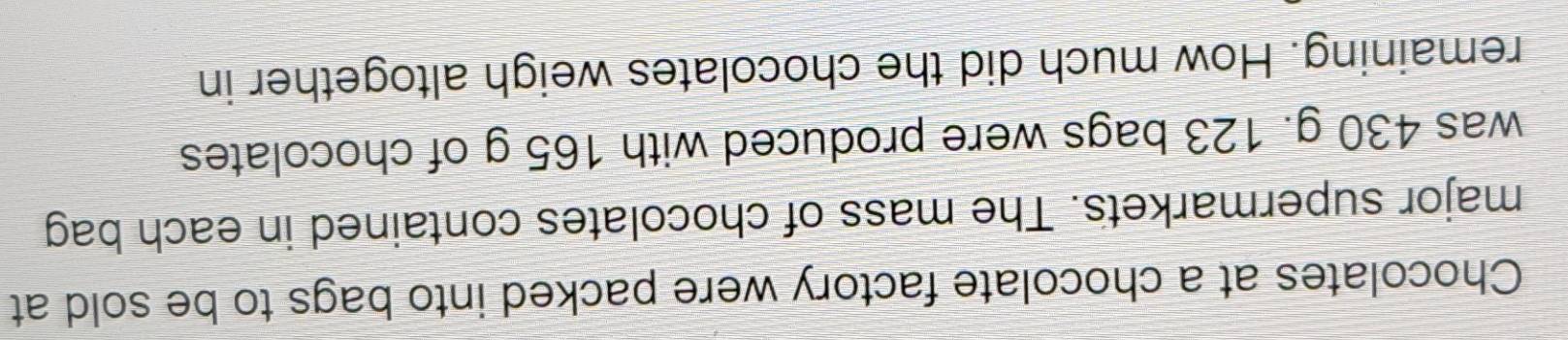 Chocolates at a chocolate factory were packed into bags to be sold at 
major supermarkets. The mass of chocolates contained in each bag 
was 430 g. 123 bags were produced with 165 g of chocolates 
remaining. How much did the chocolates weigh altogether in