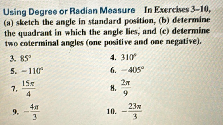 Using Degree or Radian Measure In Exercises 3-10, 
(a) sketch the angle in standard position, (b) determine 
the quadrant in which the angle lies, and (c) determine 
two coterminal angles (one positive and one negative). 
3. 85° 4. 310°
5. -110° 6. -405°
7.  15π /4   2π /9 
8. 
9. - 4π /3  10. - 23π /3 