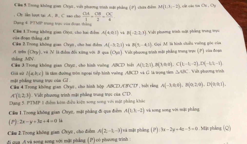 Cầu 5.Trong không gian Oxyz , viết phương trình mặt phẳng (P) chứa điểm M(1;3;-2) , cắt các tia Ox , Oy
, Oz lần lượt tại A , B , C sao cho  OA/1 = OB/2 = OC/4 .
Dạng 4. PTMP trung trực của đoạn thăng
Câu 1.Trong không gian Oxyz, cho hai điểm A(4;0;1) và B(-2;2;3) Viết phương trình mặt phẳng trung trực
của đoạn thắng AB
Câu 2.Trong không gian Oxyz , cho hai điểm A(-3;2;1) và B(5;-4;1). Gọi M là hình chiếu vuông góc của
A trên (Oxy), và N là điểm đối xứng với B qua (Oyz). Viết phương trình mặt phẳng trung trực (P) của đoạn
thẳng MN .
Cầu 3.Trong không gian Oxyz, cho hình vuông ABCD biết A(1;2;1),B(3;0;0),C(1;-1;-2),D(-1;1;-1).
Giả sử I(a;b;c) là tâm đường tròn ngoại tiếp hình vuông ABCD và G là trọng tâm △ ABC.  Viết phương trình
mặt phẳng trung trực của GI .
Câu 4.Trong không gian Oxyz , cho hình hộp ABCD.A'B'C'D', biết rằng A(-3;0;0),B(0;2;0),D(0;0;1),
A'(1;2;3). Viết phương trình mặt phẳng trung trực của C'D.
Dạng 5. PTMP 1 điểm kèm điều kiện song song với mặt phẳng khác
Câu 1.Trong không gian Oxyz, mặt phẳng đi qua điểm A(1;3;-2) và song song với mặt phẳng
(P): 2x-y+3z+4=0 là
Câu 2.Trong không gian Oxyz , cho điểm A(2;-1;-3) và mặt phẳng (P): 3x-2y+4z-5=0. Mặt phẳng (Q)
đị qua A và song song với mặt phẳng (P) có phương trình :