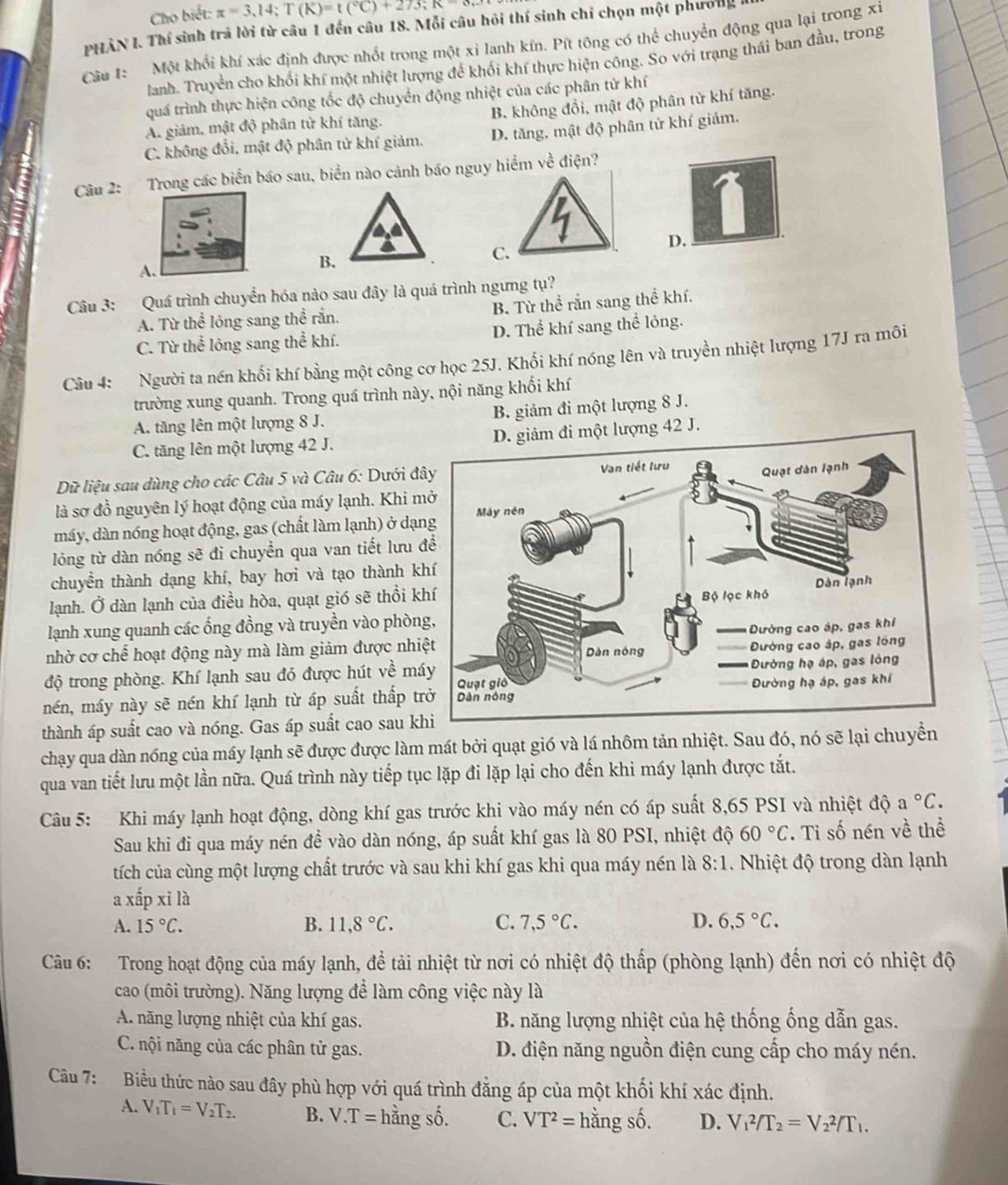 Cho biết: π =3,14;T(K)=t(^circ C)+273;K=8
PHẢN I. Thí sinh trả lời từ câu 1 đến câu 18. Mỗi câu hỏi thí sinh chỉ chọn một phương
Câu 1: Một khổi khí xác định được nhốt trong một xi lanh kín. Pít tông có thể chuyển động qua lại trong xỉ
lanh. Truyền cho khối khí một nhiệt lượng để khối khí thực hiện công. So với trạng thái ban đầu, trong
quá trình thực hiện công tốc độ chuyển động nhiệt của các phân tử khí
A giảm, mật độ phân tử khí tăng. B. không đồi, mật độ phân tử khí tăng.
C. không đổi, mật độ phân tử khí giảm. D. tăng, mật độ phân tử khí giảm.
Câu 2: Trong các biển báo sau, biển nào cảnh báo nguy hiểm về điện?
D.
C.
A.
B.
Câu 3: Quá trình chuyển hóa nào sau đây là quá trình ngưng tụ?
A. Từ thể lỏng sang thể rắn. B. Từ thể rắn sang thể khí.
C. Từ thể lóng sang thể khí. D. Thể khí sang thể lỏng.
Câu 4: Người ta nén khối khí bằng một công cơ học 25J. Khối khí nóng lên và truyền nhiệt lượng 17J ra môi
trường xung quanh. Trong quá trình này, nội năng khối khí
A. tăng lên một lượng 8 J. B. giảm đi một lượng 8 J.
C. tăng lên một lượng 42 J. D. giảm đi một lượng 42 J.
Dữ liệu sau dùng cho các Câu 5 và Câu 6: Dưới đ
là sơ đồ nguyên lý hoạt động của máy lạnh. Khi m
máy, dàn nóng hoạt động, gas (chất làm lạnh) ở dạ
lóng từ dàn nóng sẽ đi chuyển qua van tiết lưu 
chuyển thành dạng khí, bay hơi và tạo thành k
lạnh. Ở dàn lạnh của điều hòa, quạt gió sẽ thổi k
lạnh xung quanh các ống đồng và truyền vào phòn
nhờ cơ chế hoạt động này mà làm giảm được nhi
độ trong phòng. Khí lạnh sau đó được hút về má
mén, máy này sẽ nén khí lạnh từ áp suất thấp t
thành áp suất cao và nóng. Gas áp suất cao sau k
chạy qua dàn nóng của máy lạnh sẽ được được làm mát bởi quạt gió và lá nhôm tản nhiệt. Sau đó, nó sẽ lại chuyển
qua van tiết lưu một lần nữa. Quá trình này tiếp tục lặp đi lặp lại cho đến khi máy lạnh được tắt.
Câu 5: Khi máy lạnh hoạt động, dòng khí gas trước khi vào máy nén có áp suất 8,65 PSI và nhiệt độ a°C.
Sau khi đi qua máy nén đề vào dàn nóng, áp suất khí gas là 80 PSI, nhiệt độ 60°C T Tỉ số nén về thể
tích của cùng một lượng chất trước và sau khi khí gas khi qua máy nén là 8:1. Nhiệt độ trong dàn lạnh
a xấp xi là
A. 15°C. B. 11,8°C. C. 7,5°C. D. 6,5°C.
Câu 6: Trong hoạt động của máy lạnh, đề tải nhiệt từ nơi có nhiệt độ thấp (phòng lạnh) đến nơi có nhiệt độ
cao (môi trường). Năng lượng để làm công việc này là
A. năng lượng nhiệt của khí gas.  B. năng lượng nhiệt của hệ thống ống dẫn gas.
C. nội năng của các phân tử gas. D. điện năng nguồn điện cung cấp cho máy nén.
Câu 7: Biểu thức nào sau đây phù hợp với quá trình đẳng áp của một khối khí xác định.
A. V_1T_1=V_2T_2. B. V.T= hàng số. C. VT^2= hằng số. D. V_1^(2/T_2)=V_2^(2/T_1.)