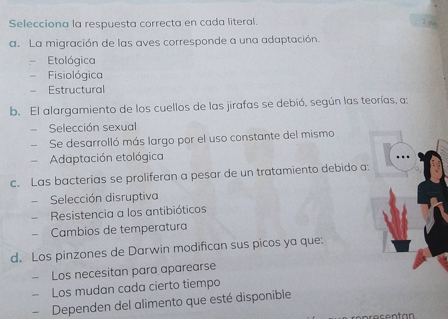 Selecciona la respuesta correcta en cada literal. 2 pun
a. La migración de las aves corresponde a una adaptación.
I Etológica
Fisiológica
Estructural
b. El alargamiento de los cuellos de las jirafas se debió, según las teorías, a:
 Selección sexual
、 Se desarrolló más largo por el uso constante del mismo
Adaptación etológica
c. Las bacterias se proliferan a pesar de un tratamiento debido a:
Selección disruptiva
Resistencia a los antibióticos
- Cambios de temperatura
d. Los pinzones de Darwin modifican sus picos ya que:
₹ Los necesitan para aparearse
Los mudan cada cierto tiempo
- Dependen del alimento que esté disponible