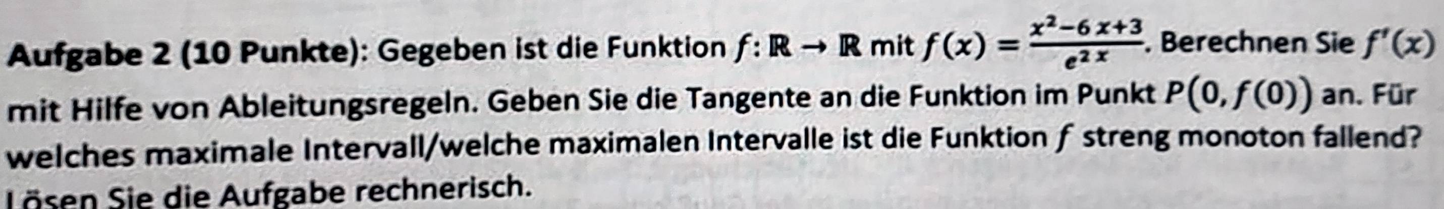 Aufgabe 2 (10 Punkte): Gegeben ist die Funktion f:Rto R mit f(x)= (x^2-6x+3)/e^(2x) . Berechnen Sie f'(x)
mit Hilfe von Ableitungsregeln. Geben Sie die Tangente an die Funktion im Punkt P(0,f(0)) an. Für 
welches maximale Intervall/welche maximalen Intervalle ist die Funktion ƒ streng monoton fallend? 
Lösen Sie die Aufgabe rechnerisch.