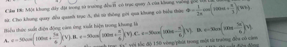 Một khung dây đặt trong từ trường đều vector B có trục quay △ của k hung u ôn g ó c v ớ i c á 
từ. Cho khung quay dều quanh trục ∆, thì từ thông gởi qua khung có biểu thức Phi = 1/2π  cos (100π t+ π /3 )(Wb). 
Biểu thức suất điện động cảm ứng xuất hiện trong khung là
D. e=50cos (100π t- 5π /6 )(V).
A. e=50cos (100π t+ 5π /6 )(V).B.e=50cos (100π t+ π /6 )(V).C.e=50cos (100π t- π /6 )(V). nh truc xx' với tốc độ 150 vòng/phút trong một từ trường đều có cảm