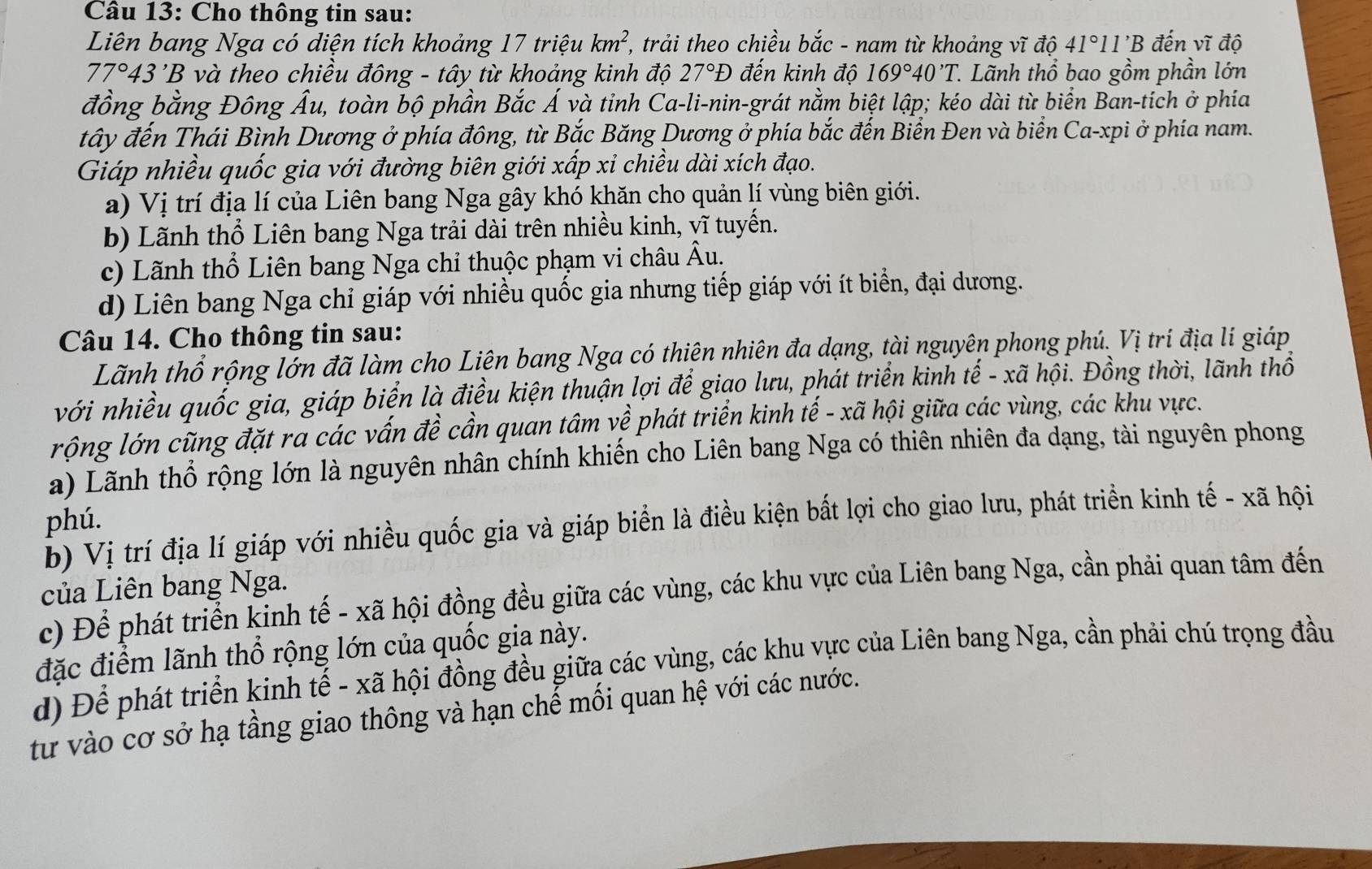 Cho thông tin sau:
Liên bang Nga có diện tích khoảng 17 triệu km^2, , trải theo chiều bắc - nam từ khoảng vĩ độ 41°11'B đến vĩ độ
77°43'B 3 và theo chiều đông - tây từ khoảng kinh độ 27°D đến kinh độ 169°40'T..  Lãnh thổ bao gồm phần lớn
đồng bằng Đông Ấu, toàn bộ phần Bắc Á và tỉnh Ca-li-nin-grát nằm biệt lập; kéo dài từ biển Ban-tich ở phía
tây đến Thái Bình Dương ở phía đông, từ Bắc Băng Dương ở phía bắc đến Biển Đen và biển Ca-xpi ở phía nam.
Giáp nhiều quốc gia với đường biên giới xấp xỉ chiều dài xích đạo.
a) Vị trí địa lí của Liên bang Nga gây khó khăn cho quản lí vùng biên giới.
b) Lãnh thổ Liên bang Nga trải dài trên nhiều kinh, vĩ tuyến.
c) Lãnh thổ Liên bang Nga chỉ thuộc phạm vi châu . hat AU
d) Liên bang Nga chỉ giáp với nhiều quốc gia nhưng tiếp giáp với ít biển, đại dương.
Câu 14. Cho thông tin sau:
Lãnh thổ rộng lớn đã làm cho Liên bang Nga có thiên nhiên đa dạng, tài nguyên phong phú. Vị trí địa lí giáp
với nhiều quốc gia, giáp biển là điều kiện thuận lợi để giao lưu, phát triển kinh tế - xã hội. Đồng thời, lãnh thổ
rộng lớn cũng đặt ra các vấn đề cần quan tâm về phát triển kinh tế - xã hội giữa các vùng, các khu vực.
a) Lãnh thổ rộng lớn là nguyên nhân chính khiến cho Liên bang Nga có thiên nhiên đa dạng, tài nguyên phong
phú.
b) Vị trí địa lí giáp với nhiều quốc gia và giáp biển là điều kiện bất lợi cho giao lưu, phát triển kinh tế - xã hội
của Liên bang Nga.
c) Để phát triển kinh tế - xã hội đồng đều giữa các vùng, các khu vực của Liên bang Nga, cần phải quan tâm đến
đặc điểm lãnh thổ rộng lớn của quốc gia này.
d) Để phát triển kinh tế - xã hội đồng đều giữa các vùng, các khu vực của Liên bang Nga, cần phải chú trọng đầu
từ vào cơ sở hạ tầng giao thông và hạn chế mối quan hệ với các nước.