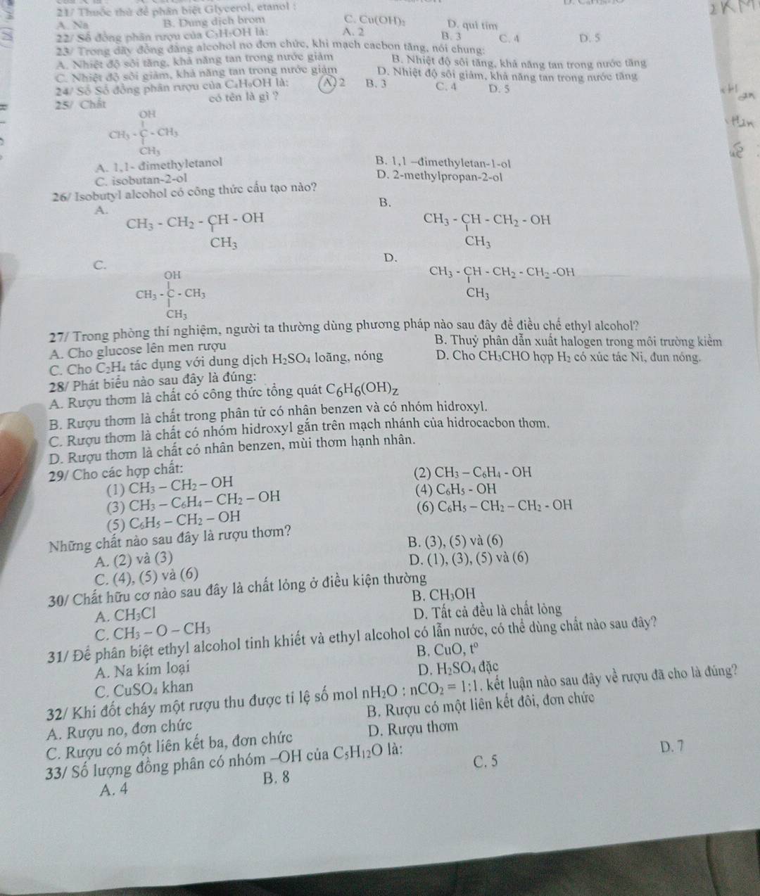 3  21/ Thuốc thủ để phân biệt Glycerol, etanol :
A. Na B. Dung dịch brom
C. Cu(OH): D. qui tim
S 22/ Số đồng phân rượu của C₃H-OH là: A. 2 C. 4 D. 5
B. 3
23/ Trong đãy đồng đẳng alcohol no đơn chức, khi mạch cacbon tăng, nói chung
A. Nhiệt độ sôi tăng, khả năng tan trong nước giảm B. Nhiệt độ sôi tăng, khả năng tan trong nước tăng
C. Nhiệt độ sôi giảm, khả năng tan trong nước giám D. Nhiệt độ sôi giảm, khả năng tan trong nước tăng
24/ Số Số đồng phân rượu của CạH₉OH là: A)2 B. 3 C. 4 D. 5
25/ Chất có tên là gì ?
CH_3· frac (∈tlimits _i=1)^(OH)-CH_3
B. 1,1 -đimethyletar
A. 1,1- đimethyletanol 1-1-0|
C. isobutan-2-ol
D. 2-methylpropan-2-ol
26/ Isobutyl alcohol có công thức cấu tạo nào?
B.
A. CH_3-CH_2-CH-OH
CH_3-CH-CH_2-OH
CH_3
CH_3
C.
D.
CH_3· frac [C-CH_3]CH_3
CH_3· CH· CH_2· CH_2-OH CH_3endarray
27/ Trong phòng thí nghiệm, người ta thường dùng phương pháp nào sau đây đề điều chế ethyl alcohol?
A. Cho glucose lên men rượu
B. Thuỷ phân dẫn xuất halogen trong môi trường kiểm
C. Cho C_2H. 4 tác dụng với dung dịch H_2SO_4 loãng, nóng D. Cho CH₃CHO hợp H_2 có xúc tác Ni, đun nóng.
28/ Phát biểu nào sau đây là đúng:
A. Rượu thơm là chất có công thức tổng quát C_6H_6(OH)_z
B. Rượu thơm là chất trong phân tử có nhận benzen và có nhóm hidroxyl.
C. Rượu thơm là chất có nhóm hidroxyl gắn trên mạch nhánh của hidrocacbon thơm.
D. Rượu thơm là chất có nhân benzen, mùi thơm hạnh nhân.
29/ Cho các hợp chất:
(2) CH_3-C_6H_4-OH
(1) CH_3-CH_2-OH (4) C_6H_5-OH
(3) CH_3-C_6H_4-CH_2-OH
(6) C_6H_5-CH_2-CH_2-OH
(5) C_6H_5-CH_2-OH
Những chất nào sau đây là rượu thơm?
B. (3) (5)va(6)
A. (2) và (3) D. (1),(3),(5)va(6)
C. (4), (5) và (6)
30/ Chất hữu cơ nào sau đây là chất lỏng ở điều kiện thường
B. CH_3OH
A. CH_3Cl D. Tất cả đều là chất lỏng
C. CH_3-O-CH_3
31/ Để phân biệt ethyl alcohol tinh khiết và ethyl alcohol có lẫn nước, có thể dùng chất nào sau đây?
B. CuO,t°
A. Na kim loại D. H_2SO_4 dac
C. CuSO_4 khan
32/ Khi đốt cháy một rượu thu được ti lệ số mol H_2O:nCO_2=1:1 kết luận nào sau đây về rượu đã cho là đúng?
A. Rượu no, đơn chức B. Rượu có một liên kết đôi, đơn chức
C. Rượu có một liên kết ba, đơn chức D. Rượu thơm
D. 7
33/ Số lượng đồng phân có nhóm -C -OHciaC_5H_12O là: C. 5
B. 8
A. 4