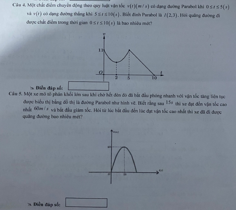 Một chất điểm chuyển động theo quy luật vận tốc v(t)(m/s) có dạng đường Parabol khi 0≤ t≤ 5(s)
và v(t) có dạng đường thẳng khi 5≤ t≤ 10(s). Biết đinh Parabol là I(2,3). Hỏi quãng đường đi 
được chất điểm trong thời gian 0≤ t≤ 10(s) là bao nhiêu mét? 
Điền đáp số: □  
Câu 5. Một xe mô tô phân khối lớn sau khi chờ hết đèn đỏ đã bắt đầu phóng nhanh với vận tốc tăng liên tục 
được biểu thị bằng đồ thị là đường Parabol như hình vẽ. Biết rằng sau 15s thì xe đạt đến vận tốc cao 
nhất 60m/s và bắt đầu giảm tốc. Hỏi từ lúc bắt đầu đến lúc đạt vận tốc cao nhất thì xe đã đi được 
quãng đường bao nhiêu mét? 
Điền đáp số: □