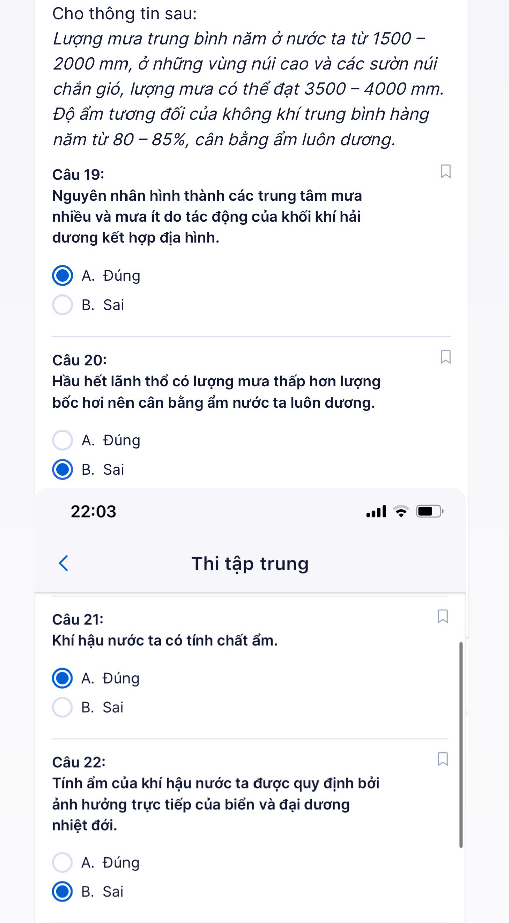 Cho thông tin sau:
Lượng mưa trung bình năm ở nước ta từ 1500 -
2000 mm, ở những vùng núi cao và các sườn núi
chắn gió, lượng mưa có thể đạt 3 3500-4000mm
Độ ẩm tương đối của không khí trung bình hàng
năm từ 80 85% *, cân bằng ẩm luôn dương.
Câu 19:
Nguyên nhân hình thành các trung tâm mưa
nhiều và mưa ít do tác động của khối khí hải
dương kết hợp địa hình.
A. Đúng
B. Sai
Câu 20:
Hầu hết lãnh thổ có lượng mưa thấp hơn lượng
bốc hơi nên cân bằng ẩm nước ta luôn dương.
A. Đúng
B. Sai
22:03 
Thi tập trung
Câu 21:
Khí hậu nước ta có tính chất ẩm.
A. Đúng
B. Sai
Câu 22:
Tính ẩm của khí hậu nước ta được quy định bởi
ảnh hưởng trực tiếp của biển và đại dương
nhiệt đới.
A. Đúng
B. Sai