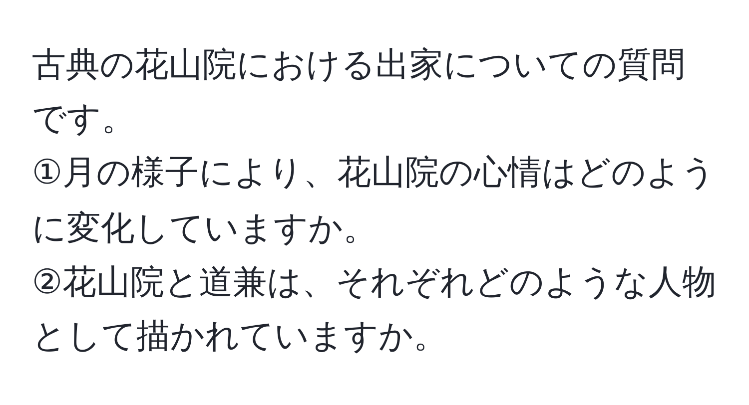 古典の花山院における出家についての質問です。  
①月の様子により、花山院の心情はどのように変化していますか。  
②花山院と道兼は、それぞれどのような人物として描かれていますか。