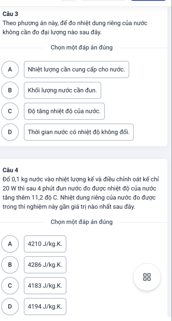 Theo phương án này, để đo nhiệt dung riêng của nước
không cần đo đại lượng nào sau đây.
Chọn một đáp án đúng
A Nhiệt lượng cần cung cấp cho nước.
B Khối lượng nước cần đun.
C Độ tăng nhiệt độ của nước.
D Thời gian nước có nhiệt độ không đổi.
Câu 4
Đổ 0,1 kg nước vào nhiệt lượng kế và điều chỉnh oát kế chỉ
20 W thì sau 4 phút đun nước đo được nhiệt độ của nước
tăng thêm 11,2 độ C. Nhiệt dung riêng của nước đo được
trong thí nghiệm này gần giá trị nào nhất sau đây.
Chọn một đáp án đúng
A 4210 J/kg.K.
B 4286 J/kg.K.
C 4183 J/kg.K.
D 4194 J/kg.K.