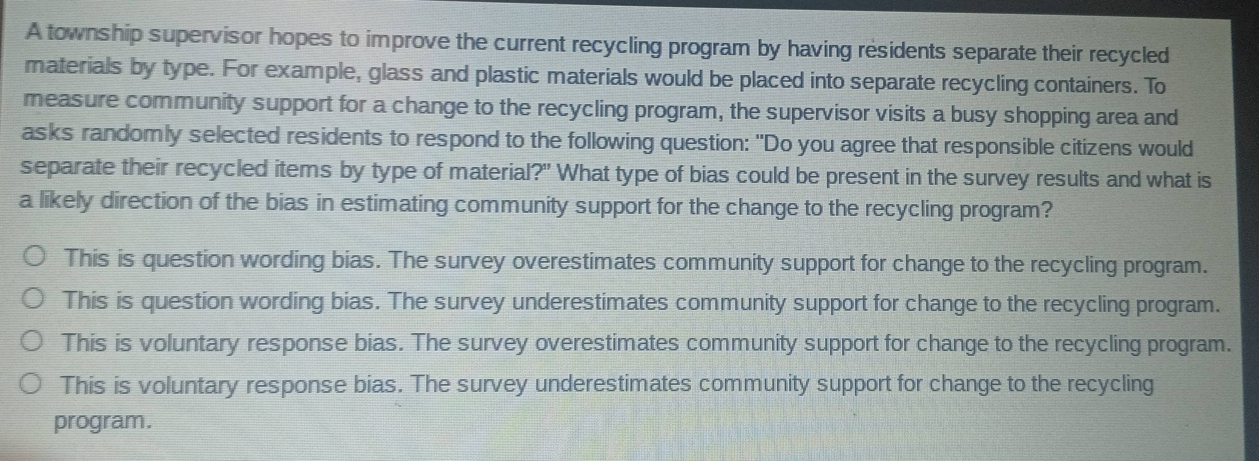 A township supervisor hopes to improve the current recycling program by having residents separate their recycled
materials by type. For example, glass and plastic materials would be placed into separate recycling containers. To
measure community support for a change to the recycling program, the supervisor visits a busy shopping area and
asks randomly selected residents to respond to the following question: "Do you agree that responsible citizens would
separate their recycled items by type of material?" What type of bias could be present in the survey results and what is
a likely direction of the bias in estimating community support for the change to the recycling program?
This is question wording bias. The survey overestimates community support for change to the recycling program.
This is question wording bias. The survey underestimates community support for change to the recycling program.
This is voluntary response bias. The survey overestimates community support for change to the recycling program.
This is voluntary response bias. The survey underestimates community support for change to the recycling
program.