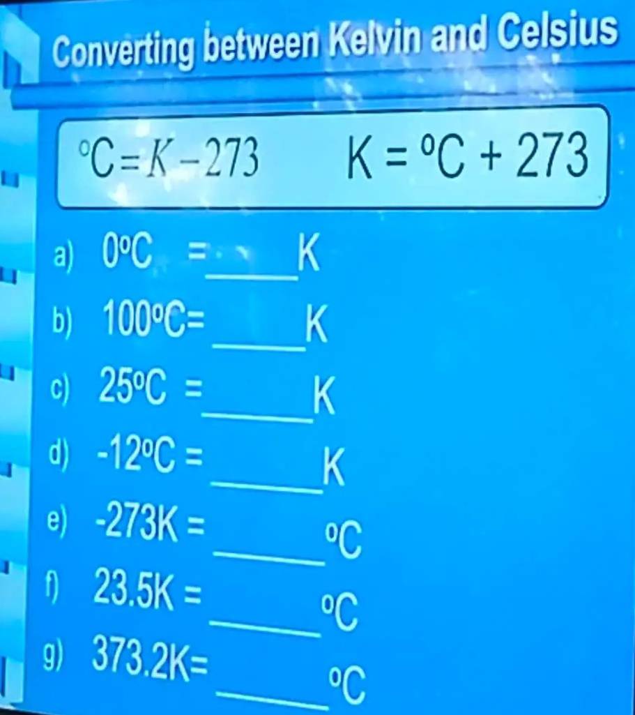 Converting between Kelvin and Celsius
C=K-273
K=^circ C+273
a) 0°C=_  _ -1 K
b) 100°C= _  K
c) 25°C= _  K
d) -12°C=
_ K
e) -273K=
_°C
1 23.5K=
_°C
g) 373.2K=
_°C