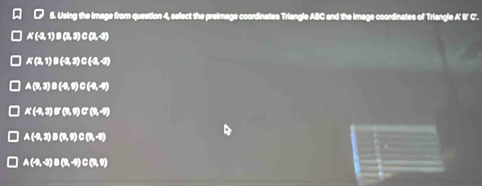 Using the image from question 4, select the preimage coordinates Triangle ABC and the image coordinates of Triangle A' B' C.
A'(-3,1)B(2,3) C(3,-3)
A'(3,1) B(-2,3) C(-2,-3)
A(9,3) B(-9,9) C(-9,-9)
A'(-9,3) B'(9,9) C'(9,-9)
A(-9,3) B(9,9) C(9,-9)
A(-9,-3) B(9,-9) C(9,9)