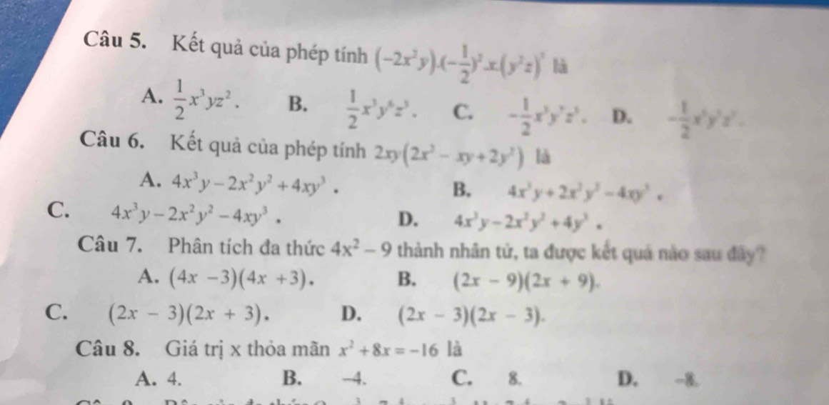 Kết quả của phép tính (-2x^2y)· (- 1/2 )^2· x· (y^2z)^2 là
A.  1/2 x^3yz^2. B.  1/2 x^3y^6z^3. C. - 1/2 x^3y^7z^5. D. - 1/2 x^5y^2z^2. 
Câu 6. Kết quả của phép tính 2xy(2x^2-xy+2y^2) là
A. 4x^3y-2x^2y^2+4xy^3.
B. 4x^3y+2x^2y^3-4xy^3,
C. 4x^3y-2x^2y^2-4xy^3.
D. 4x^3y-2x^2y^2+4y^3. 
Câu 7. Phân tích đa thức 4x^2-9 thành nhân tử, ta được kết quả nào sau đây?
A. (4x-3)(4x+3). B. (2x-9)(2x+9).
C. (2x-3)(2x+3). D. (2x-3)(2x-3). 
Câu 8. Giá trị x thỏa mãn x^2+8x=-16 là
A. 4. B. -4. C. 8. D. -8.