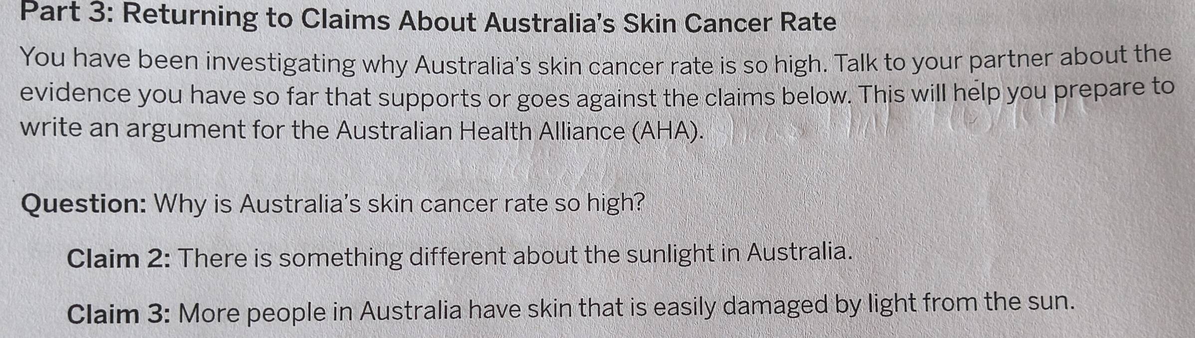 Returning to Claims About Australia’s Skin Cancer Rate 
You have been investigating why Australia's skin cancer rate is so high. Talk to your partner about the 
evidence you have so far that supports or goes against the claims below. This will help you prepare to 
write an argument for the Australian Health Alliance (AHA). 
Question: Why is Australia's skin cancer rate so high? 
Claim 2: There is something different about the sunlight in Australia. 
Claim 3: More people in Australia have skin that is easily damaged by light from the sun.