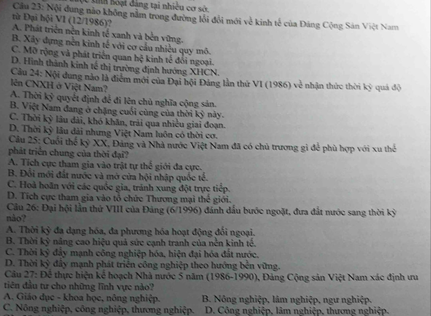 Cc sih hoạt đảng tại nhiều cơ sở,
Câu 23: Nội đung nào không nằm trong đường lồi đổi mới về kinh tế của Đảng Cộng Sản Việt Nam
từ Đại hội VI (12/1986)?
A. Phát triển nền kinh tế xanh và bền vũng.
B. Xây dựng nền kinh tế với cơ cấu nhiều quy mô.
C. Mỡ rộng và phát triển quan hệ kinh tế đối ngoại.
D. Hình thành kinh tế thị trường định hướng XHCN.
Cầu 24: Nội dung nào là điểm mới của Đại hội Đảng lần thứ VI (1986) về nhận thức thời kỳ quá độ
lên CNXH ở Việt Nam?
A. Thời kỷ quyết định để đi lên chủ nghĩa cộng sản.
B. Việt Nam đang ở chặng cuối cùng của thời kỳ này.
C. Thời kỳ lâu dài, khó khãn, trải qua nhiều giai đoạn.
D. Thời kỳ lâu dài nhưng Việt Nam luôn có thời cơ.
Câu 25: Cuối thế kỷ XX, Đảng và Nhà nước Việt Nam đã có chủ trương gì để phù hợp với xu thể
phát triển chung của thời đại?
A. Tích cực tham gia vào trật tự thể giới đa cực.
B. Đổi mới đất nước và mở cửa hội nhập quốc tế.
C. Hoà hoãn với các quốc gia, tránh xung đột trực tiếp.
D. Tích cực tham gia vào tổ chức Thương mại thể giới.
Câu 26: Đại hội lần thứ VIII của Đảng (6/1996) đánh dấu bước ngoặt, đưa đắt nước sang thời kỳ
nào?
A. Thời kỳ đa dạng hóa, đa phương hóa hoạt động đối ngoại.
B. Thời kỳ nâng cao hiệu quả sức cạnh tranh của nền kinh tế.
C. Thời kỳ đẩy mạnh công nghiệp hóa, hiện đại hóa đất nước,
D. Thời kỳ đây mạnh phát triển công nghiệp theo hướng bên vững.
Câu 27: Để thực hiện kế hoạch Nhà nước 5 năm (1986-1990), Đảng Cộng sản Việt Nam xác định ưu
tiên đầu tư cho những lĩnh vực nào?
A. Giáo đục - khoa học, nông nghiệp. B. Nông nghiệp, lâm nghiệp, ngư nghiệp.
C. Nông nghiệp, công nghiệp, thương nghiệp. D. Công nghiệp, lâm nghiệp, thương nghiệp.