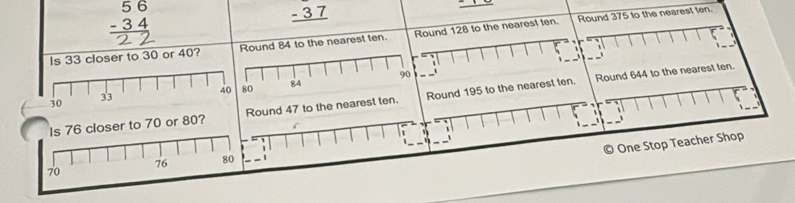 beginarrayr 56 -34 hline endarray
_ -37
Round 375 to the nearest ten. 
Is 33 closer to 30 or 40? Round 84 to the nearest ten. Round 128 to the nearest ten. 
- 
_
1
90
Round 644 to the nearest ten.
0 84
Is 76 closer to 70 or 80? Round 47 to the nearest ten. Round 195 to the nearest ten. 

1
1
1 
One Stop Teacher Shop
76 80 . 1
70