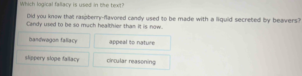 Which logical fallacy is used in the text?
Did you know that raspberry-flavored candy used to be made with a liquid secreted by beavers?
Candy used to be so much healthier than it is now.
bandwagon fallacy appeal to nature
slippery slope fallacy circular reasoning