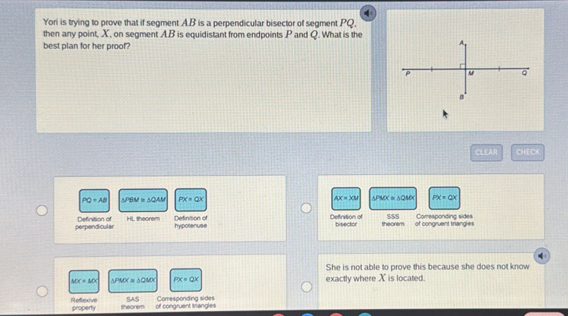 Yori is trying to prove that if segment AB is a perpendicular bisector of segment PQ,
then any point, X, on segment AB is equidistant from endpoints P and Q. What is the
best plan for her proof?
CLEAR CHECK
PQ=AB △ PBM≌ △ QAM PX=QX AX=XM △ PMX≌ △ QMX PX=QX
Definition of HL theorem Definition of Definition of SSS Corresponding sides
perpendicular hypotenuse bisector theorem of congruent triangles
She is not able to prove this because she does not know
MX=MX △ PMX≌ △ QMX PX=QX exactly where X is located.
Refexive SAS Corresponding sides
property theorem of congruent triangles