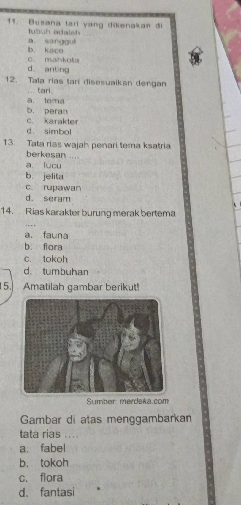 Busana tari yang dikenakan di
tubuh adalah
a sanggul
b. kace
c. mahkota
d. anting
12. Tata rias tari disesuaikan dengan
... tari.
a. tema
b. peran
c. karakter
d. simbol
13. Tata rias wajah penari tema ksatria
berkesan ....
a. lucu
b. jelita
c. rupawan
d. seram
14. Rias karakter burung merak bertema
a. fauna
b. flora
c. tokoh
d. tumbuhan
15. Amatilah gambar berikut!
Sumber: merdeka.com
Gambar di atas menggambarkan
tata rias ...
a. fabel
b. tokoh
c. flora
d. fantasi