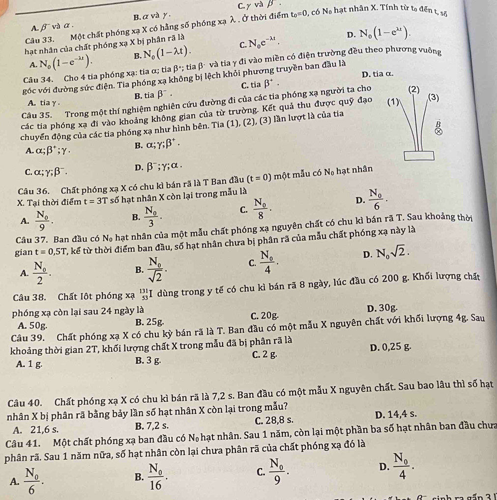 A. β¯ và α . B. α và γ . C. yvabeta .
Câu 33. Một chất phóng xạ X có hằng số phóng xạ λ . Ở thời điểm t_0=0 , có N_0 hạt nhân X. Tính từ tọ đến t, số
C. N_0e^(-lambda t). D.
hạt nhân của chất phóng xạ X bị phân rã là
A. N_0(1-e^(-lambda t)). B. N_0(1-lambda t). N_0(1-e^(lambda t)).
Câu 34. Cho 4 tia phóng xạ: tia α; tia beta *; tia β- và tia γ đi vào miền có điện trường đều theo phương vuông
D. tia α.
góc với đường sức điện. Tia phóng xạ không bị lệch khỏi phương truyền ban đầu là
C. tia beta^+.
B. tia beta^-.
Câu 35. Trong một thí nghiệm nghiên cứu đường đi của các tia phóng xạ người ta cho (2)
A. tia γ .
các tia phóng xạ đi vào khoảng không gian của từ trường. Kết quả thu được quỹ đạo (1)
(3)
B
chuyển động của các tia phóng xạ như hình bên. Tia (1), (2), (3) lần lượt là của tia
A. alpha ;beta^+;gamma .
B. alpha ;gamma ;beta^+.
C. alpha ;gamma ;beta^-.
D. beta^-;gamma ;alpha .
Câu 36. Chất phóng xạ X có chu kì bán rã là T Ban đầu (t=0) một mẫu có N_0 hạt nhân
X. Tại thời điểm t=3T số hạt nhân X còn lại trong mẫu là
A. frac N_09. frac N_03.
C. frac N_08.
D. frac N_06.
B.
Câu 37. Ban đầu có N_0 hạt nhân của một mẫu chất phóng xạ nguyên chất có chu kì bán rã T. Sau khoảng thời
gian t=0,5T T, kế từ thời điểm ban đầu, số hạt nhân chưa bị phân rã của mẫu chất phóng xạ này là
A. frac N_02. frac N_0sqrt(2).
B.
C. frac N_04.
D. N_0sqrt(2).
Câu 38. Chất Iột phóng xạ _(53)^(131)I dùng trong y tế có chu kì bán rã 8 ngày, lúc đầu có 200 g. Khối lượng chất
phóng xạ còn lại sau 24 ngày là D. 30g.
A. 50g. B. 25g. C. 20g.
Câu 39. Chất phóng xạ X có chu kỳ bán rã là T. Ban đầu có một mẫu X nguyên chất với khối lượng 4g. Sau
khoảng thời gian 2T, khối lượng chất X trong mẫu đã bị phân rã là
A. 1 g. B. 3 g. C. 2 g. D. 0,25 g.
Câu 40. Chất phóng xạ X có chu kì bán rã là 7,2 s. Ban đầu có một mẫu X nguyên chất. Sau bao lâu thì số hạt
nhân X bị phân rã bằng bảy lần số hạt nhân X còn lại trong mẫu?
A. 21,6 s. B. 7,2 s. C. 28,8 s. D. 14,4 s.
Câu 41. Một chất phóng xạ ban đầu có Nạ hạt nhân. Sau 1 năm, còn lại một phần ba số hạt nhân ban đầu chưa
phân rã. Sau 1 năm nữa, số hạt nhân còn lại chưa phân rã của chất phóng xạ đó là
D.
A. frac N_06. frac N_016. frac N_09. frac N_04.
B.
C.