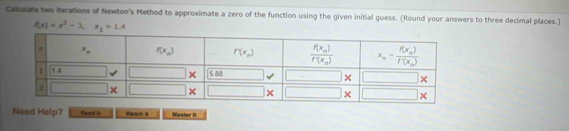 Calculate two iterations of Newton's Method to approximate a zero of the function using the given initial guess. (Round your answers to three decimal places.)
f(x)=x^3-3,x_1=1.4
Need Help? Rand I Vistch I Master It