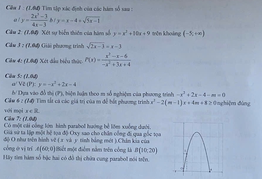 (1.0đ) Tìm tập xác định của các hàm số sau :
a/y= (2x^3-3)/4x-3 b/y=x-4+sqrt(5x-1)
Câu 2: (1.0đ) Xét sự biến thiên của hàm số y=x^2+10x+9 trên khoảng (-5;+∈fty )
Câu 3 : (1.04) Giải phương trình sqrt(2x-3)=x-3
Câu 4: (1.0đ) Xét dấu biểu thức P(x)= (x^2-x-6)/-x^2+3x+4 
Câu 5: (1.0đ) 
a/ Vẽ (P): y=-x^2+2x-4
b/ Dựa vào đồ thị (P), biện luận theo m số nghiệm của phương trình -x^2+2x-4-m=0
Câu 6 : (1đ) Tìm tất cả các giá trị của m để bất phương trình x^2-2(m-1)x+4m+8≥ 0 nghiệm đúng 
với mọi x∈ R. 
Câu 7 : ( 1.0d) 
Có một cái cổng lớn hình parabol hướng bề lõm xuống dưới. 
Giả sử ta lập một hệ tọa độ Oxy sao cho chân cổng đi qua gốc tọa 
độ O như trên hình vẽ ( x và y tính bằng mét ).Chân kia của 
cổng ở vị trí A(60;0) Biết một điểm nằm trên cồng là B(10;20)
Hãy tìm hàm số bậc hai có đồ thị chứa cung parabol nói trên.