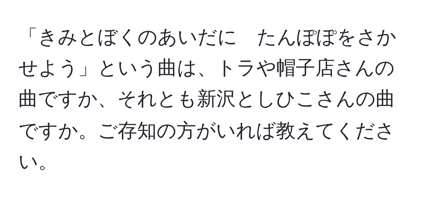 「きみとぼくのあいだに　たんぽぽをさかせよう」という曲は、トラや帽子店さんの曲ですか、それとも新沢としひこさんの曲ですか。ご存知の方がいれば教えてください。