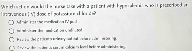 Which action would the nurse take with a patient with hypokalemia who is prescribed an
intravenous (IV) dose of potassium chloride?
Administer the medication IV push.
Administer the medication undiluted.
Review the patient's urinary output before administering.
Review the patient's serum calcium level before administering.