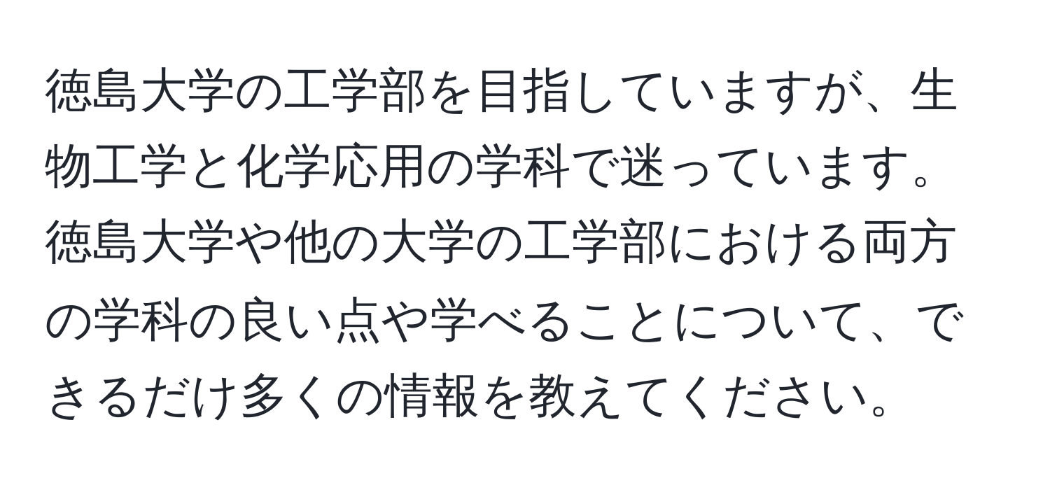 徳島大学の工学部を目指していますが、生物工学と化学応用の学科で迷っています。徳島大学や他の大学の工学部における両方の学科の良い点や学べることについて、できるだけ多くの情報を教えてください。