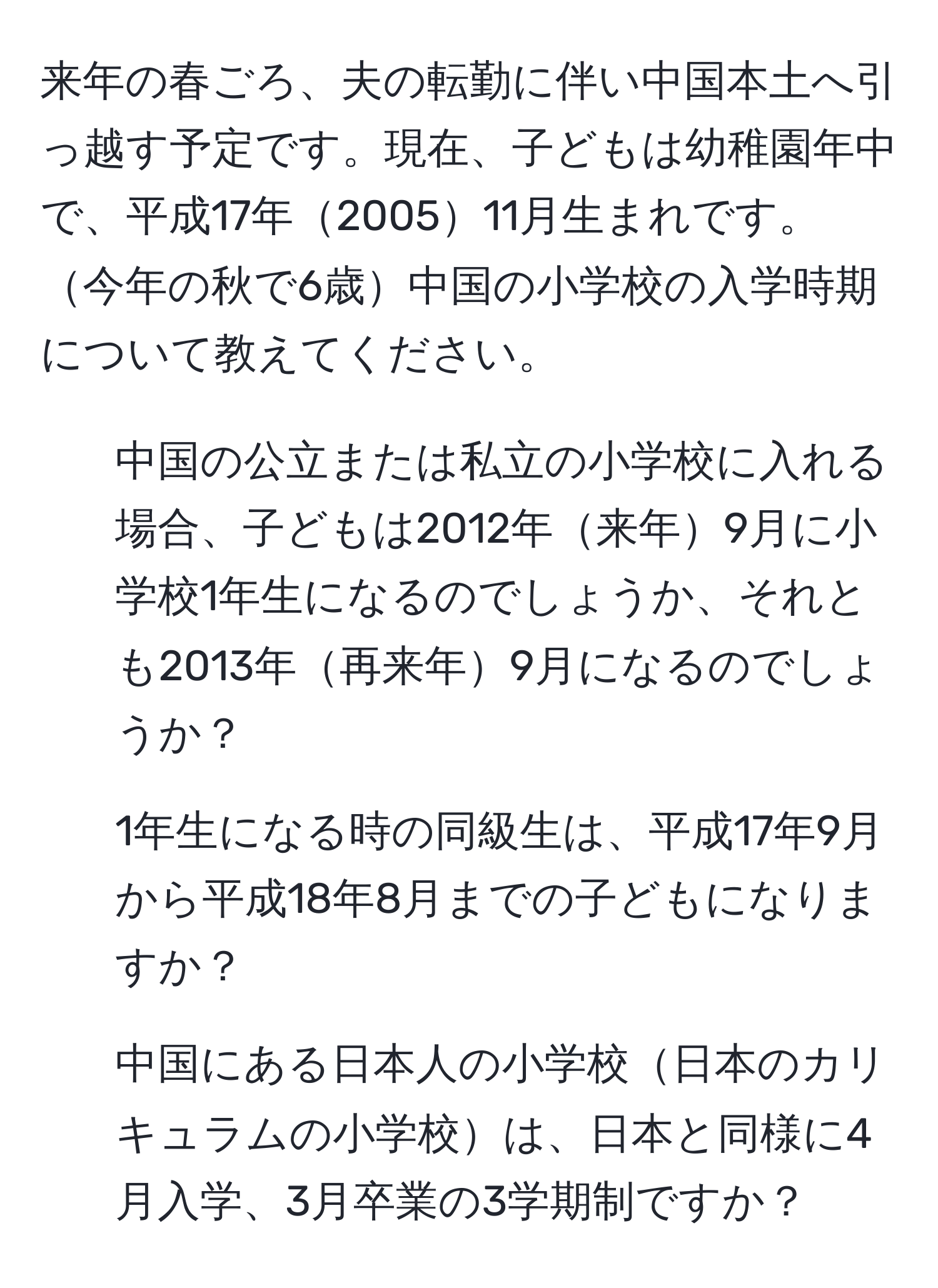 来年の春ごろ、夫の転勤に伴い中国本土へ引っ越す予定です。現在、子どもは幼稚園年中で、平成17年200511月生まれです。今年の秋で6歳中国の小学校の入学時期について教えてください。

1. 中国の公立または私立の小学校に入れる場合、子どもは2012年来年9月に小学校1年生になるのでしょうか、それとも2013年再来年9月になるのでしょうか？
2. 1年生になる時の同級生は、平成17年9月から平成18年8月までの子どもになりますか？
3. 中国にある日本人の小学校日本のカリキュラムの小学校は、日本と同様に4月入学、3月卒業の3学期制ですか？