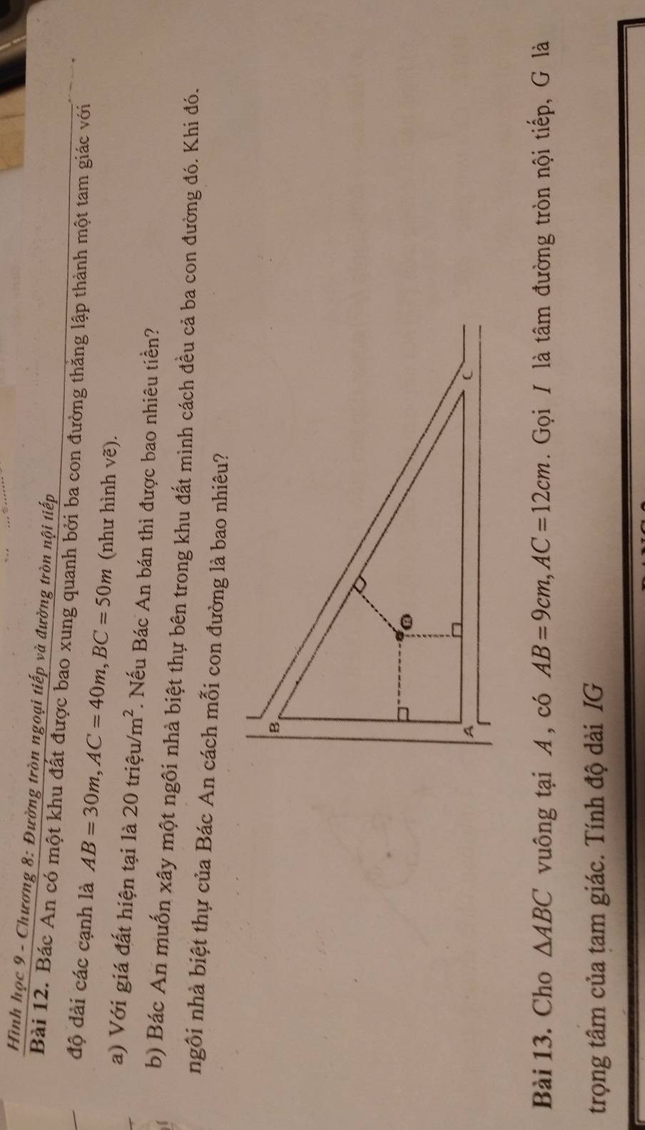 Hình học 9 - Chương 8: Đường tròn ngoại tiếp và đường tròn nội tiếp 
Bài 12. Bác An có một khu đất được bao xung quanh bởi ba con đường thăng lập thành một tam giác với 
độ dài các cạnh là AB=30m, AC=40m, BC=50m (như hình vẽ). 
a) Với giá đất hiện tại là 20trieu/m^2. Nếu Bác An bán thì được bao nhiêu tiền? 
b) Bác An muốn xây một ngôi nhà biệt thự bên trong khu đất mình cách đều cả ba con đường đó. Khi đó. 
ngôi nhà biệt thự của Bác An cách mỗi con đường là bao nhiêu? 
Bài 13. Cho △ ABC vuông tại A , có AB=9cm, AC=12cm. Gọi / là tâm đường tròn nội tiếp, G là 
trọng tâm của tam giác. Tính độ dài IG