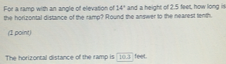 For a ramp with an angle of elevation of 14° and a height of 2.5 feet, how long is 
the horizontal distance of the ramp? Round the answer to the nearest tenth. 
(1 point) 
The horizontal distance of the ramp is 10. 3 feet.