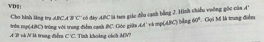 VD1: 
Cho hình lăng trụ ABC. A 'B'C' có đáy ABC là tam giác đều cạnh bằng 2. Hình chiếu vuông góc của A
trên mp (ABC) trùng với trung điểm cạnh BC. Góc giữa AA' và mp(ABC) bằng 60° Gọi M là trung điểm
A'B và N là trung điểm C'C. Tính khoảng cách MN?